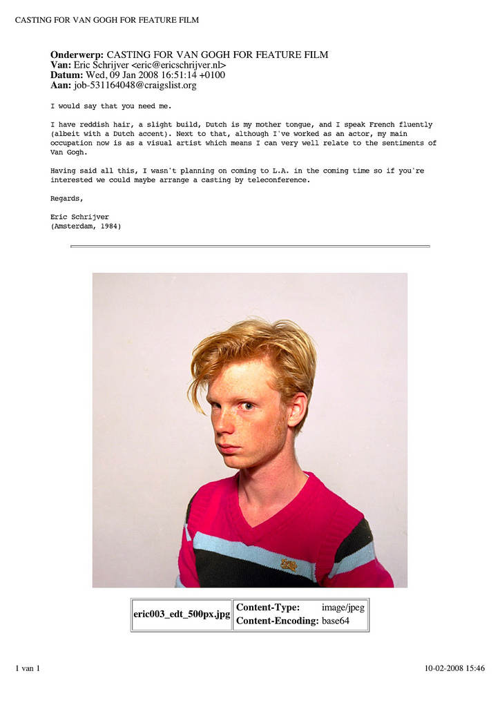 You see the same image, but this time as part of the print-out of an e-mail. It’s the attachment in a mail responding to a call for an actor playing Van Gogh. The text of the e-mail is as follows: “I would say that you need me. I have reddish hair, a slight build, Dutch is my mother tongue, and I speak French fluently (albeit with a Dutch accent). Next to that, although I’ve worked as an actor, my main occupation now is as a visual artist which means I can very well relate to the sentiments of Van Gogh. Having said all this, I wasn’t planning on coming to L.A. in the coming time so if you’re interested we could maybe arrange a casting by teleconference. Regards, Eric Schrijver (Amsterdam, 1984)”
