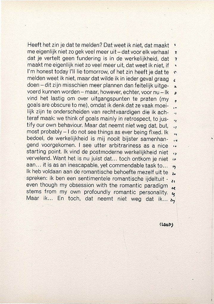 You see a yellowed piece of paper. A large block of justified text is printed on it, set in a pre modernist sans-serif typeface. Line numbers have been scribbled to the left of it, and the word LOOP is drawn in the bottom right corner. You can tell that it’s a photocopy, because the ink of the printed and the hand-written text is exactly the same. The text is as follows: Heeft het zin je dat te melden? Dat weet ik niet, dat maakt me eigenlijk niet zo gek veel meer uit—dat voor elk verhaal dat je vertelt geen fundering is in de werkelijkheid, dat maakt me eigenlijk niet zo veel meer uit, dat weet ik niet, if I’m honest today I’ll lie tomorrow, of het zin heeft je dat te melden weet ik niet, maar dat wilde ik in ieder geval graag doen—dit zijn misschien meer plannen dan feitelijk uitgevoerd kunnen worden—maar, however, echter, voor nu—Ik vind het lastig om over uitgangspunten te praten (my goals are obscure to me), omdat ik denk dat ze vaak moeilijk zijn te onderscheiden van rechtvaardigen die ik achteraf maak: we think of goals mainly in retrospect, to justify our own behaviour. Maar dat neemt niet weg dat, but, most probably—I do not see things as ever being fixed. Ik bedoel, de werkelijkheid is mij nooit bijster samenhangend voorgekomen. I see utter arbitrariness as a nice starting point. Ik vind de postmoderne werkelijkheid niet vervelend. Want het is nu juist dat… toch ontkom je niet aan… it is as an inescapable, yet commendable task to… Ik heb voldaan aan de romantische behoefte mezelf uit te spreken: ik ben een sentimentele romantische ijdeltuit—even though my obsession with the romantic paradigm stems from my own profoundly romantic personality. Maar ik… En toch, dat neemt niet weg dat ik… (LOOP)