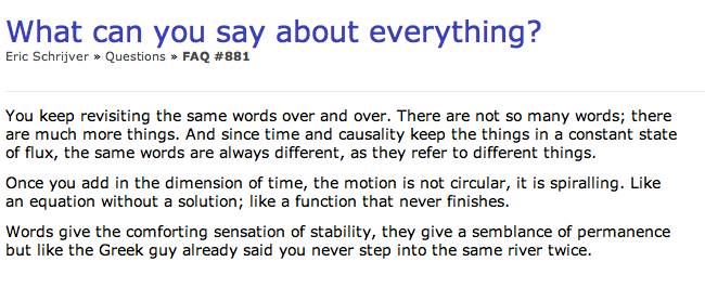 You see a screenshot from a Launchpad f.a.q. answer which reads: What can you say about everything? You keep revisiting the same words over and over. There are not so many words; there are much more things. And since time and causality keep things in a constant state of flux, the same words are always different, as they refer to different things. Once you add in the dimension of time, the motion is not circular, it is spiralling. Like an equation without a solution; like a function that never finishes. Words give the comforting sensation of stability, they give a semblance of permanence but like the Greek guy said you never step into the same river twice.